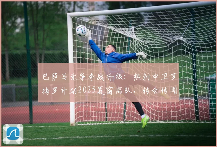 巴萨马竞争夺战升级:热刺中卫罗梅罗计划2025夏窗离队,转会传闻全面分析
