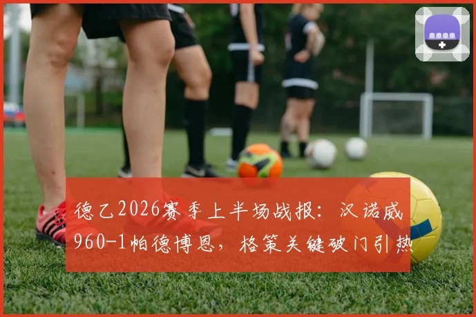 德乙2026赛季上半场战报：汉诺威960-1帕德博恩，格策关键破门引热议，附全场技术统计深度解读