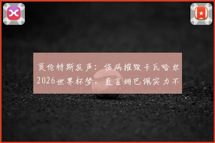 莫伦特斯发声：伤病摧毁卡瓦哈尔2026世界杯梦，直言姆巴佩实力不可低估