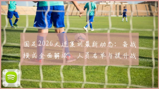 国足2026大连集训最新动态:备战模式全面解读,人员名单与提升战斗力方案前瞻