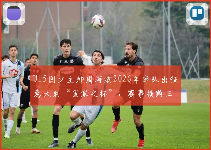 U15国少主帅周海滨2026年率队出征意大利“国家之杯”，赛事横跨三国场地引关注