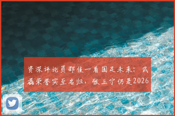 资深评论员邵佳一看国足未来:武磊荣誉实至名归,张玉宁仍是2026周期第一队长的理想人选分析