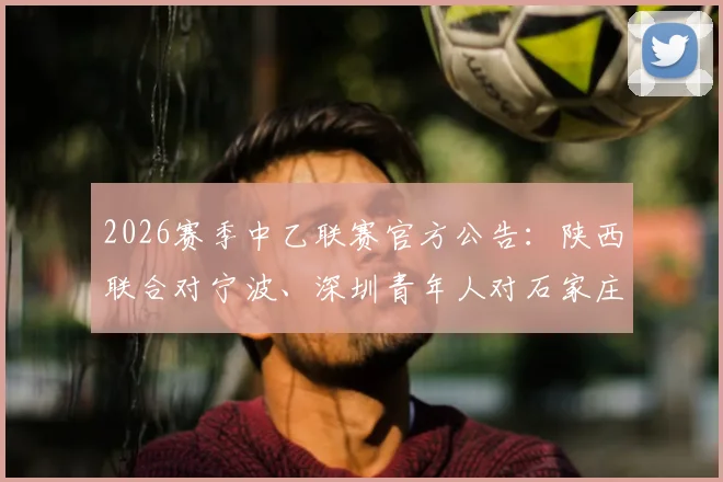 2026赛季中乙联赛官方公告:陕西联合对宁波、深圳青年人对石家庄功夫比赛时间调整,附球迷观赛与票务处理指南