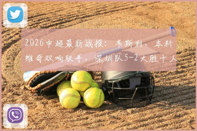 2026中超最新战报：韦斯利、本科维奇双响联手，深圳队5-2大胜十人武汉，赛后战术分析一览