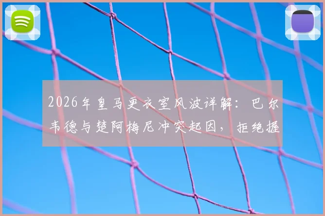 2026年皇马更衣室风波详解：巴尔韦德与楚阿梅尼冲突起因，拒绝握手后头部受伤事件全回顾