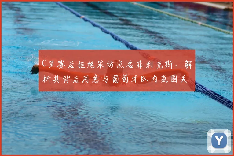 C罗赛后拒绝采访点名菲利克斯,解析其背后用意与葡萄牙队内氛围关系