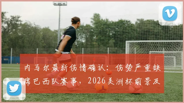 内马尔最新伤情确认：伤势严重缺席巴西队赛事，2026美洲杯前景及巴西队阵容影响分析