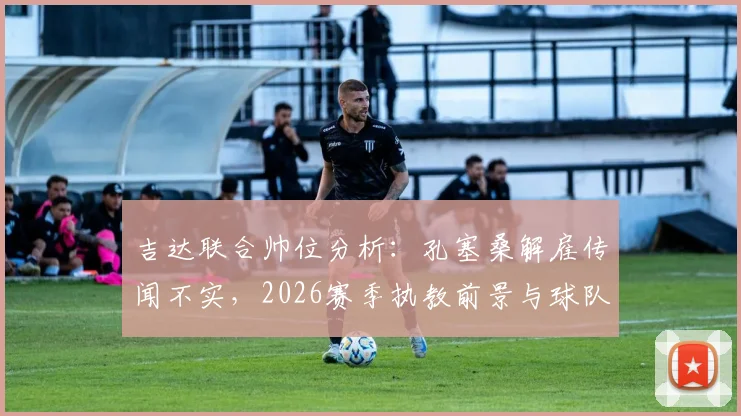 吉达联合帅位分析：孔塞桑解雇传闻不实，2026赛季执教前景与球队最新动态解读