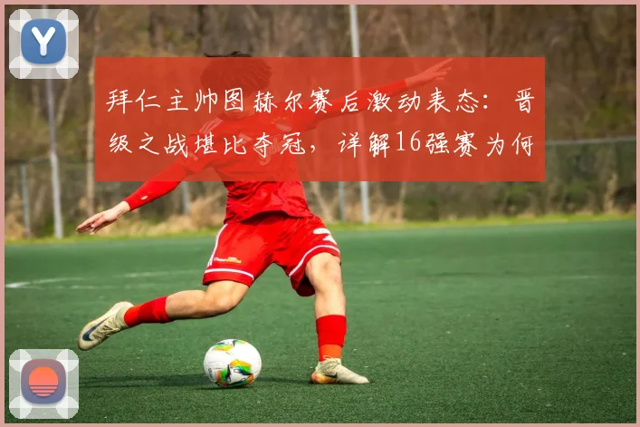 拜仁主帅图赫尔赛后激动表态：晋级之战堪比夺冠，详解16强赛为何感觉像赢了世界杯决赛