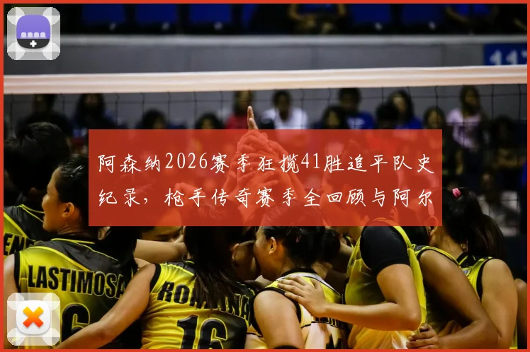 阿森纳2026赛季狂揽41胜追平队史纪录,枪手传奇赛季全回顾与阿尔特塔战术解析