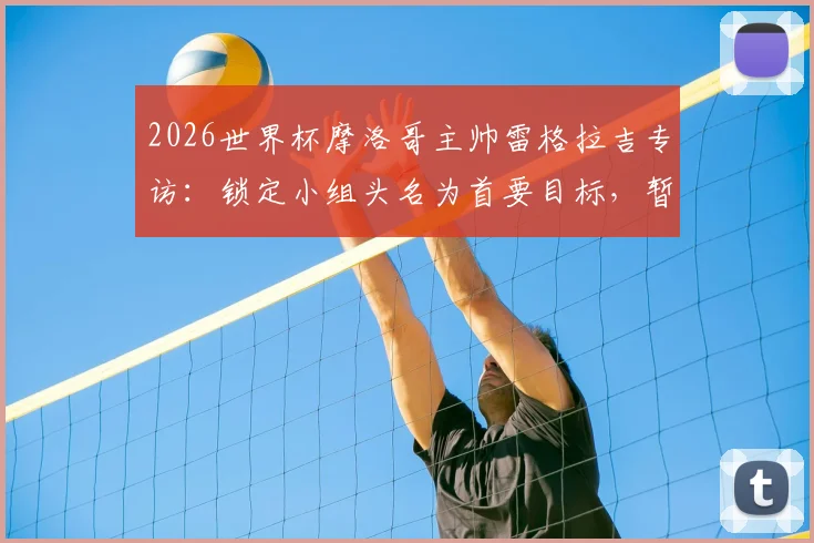 2026世界杯摩洛哥主帅雷格拉吉专访：锁定小组头名为首要目标，暂不考虑淘汰赛对阵形势