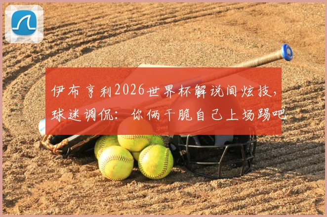 伊布亨利2026世界杯解说间炫技，球迷调侃：你俩干脆自己上场踢吧！附传奇球星高光时刻回顾