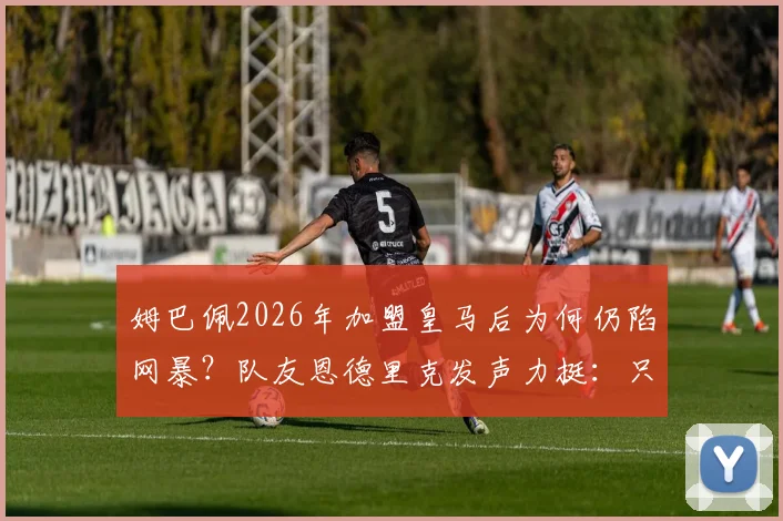姆巴佩2026年加盟皇马后为何仍陷网暴?队友恩德里克发声力挺:只看到他不断进球帮助球队
