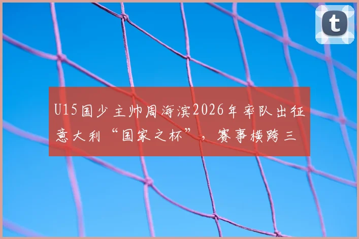 U15国少主帅周海滨2026年率队出征意大利“国家之杯”,赛事横跨三国场地引关注