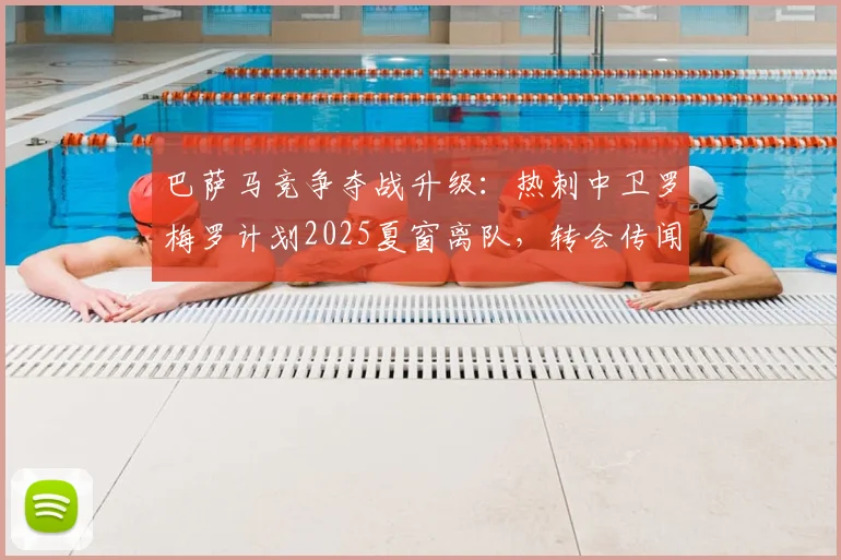 巴萨马竞争夺战升级：热刺中卫罗梅罗计划2025夏窗离队，转会传闻全面分析