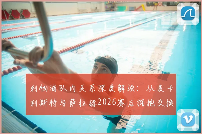 利物浦队内关系深度解读：从麦卡利斯特与萨拉赫2026赛后拥抱交换球衣，看红军更衣室的团结与温情