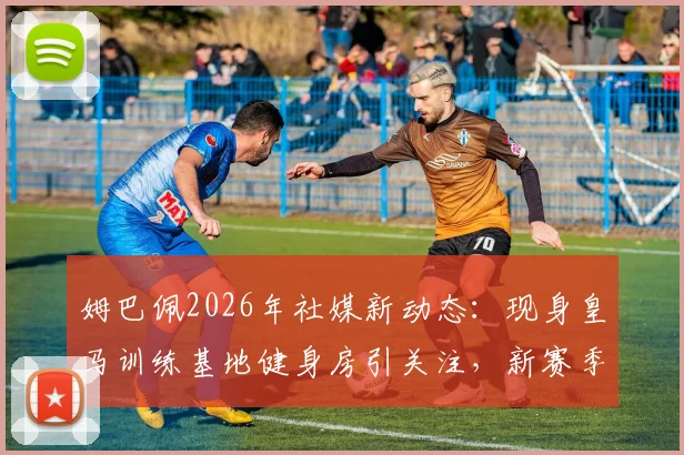 姆巴佩2026年社媒新动态:现身皇马训练基地健身房引关注,新赛季备战细节引热议