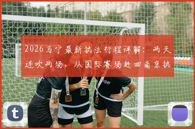 2026马宁最新执法行程详解:两天连吹两场,从国际赛场赶回南京执裁苏超焦点对决