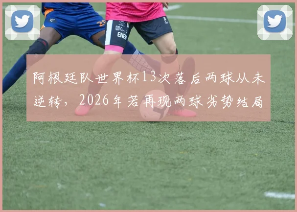 阿根廷队世界杯13次落后两球从未逆转，2026年若再现两球劣势结局已定？