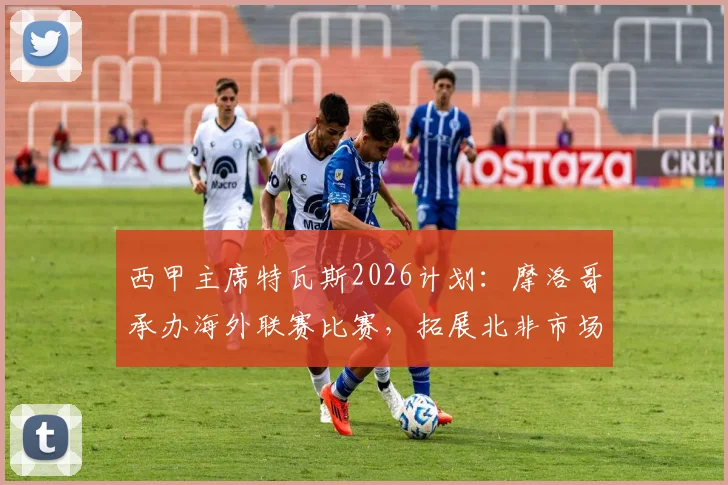 西甲主席特瓦斯2026计划:摩洛哥承办海外联赛比赛,拓展北非市场引热议