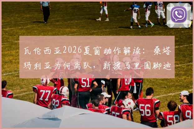 瓦伦西亚2026夏窗动作解读:桑塔玛利亚为何离队,新援马里国脚迪恩实力与前景分析