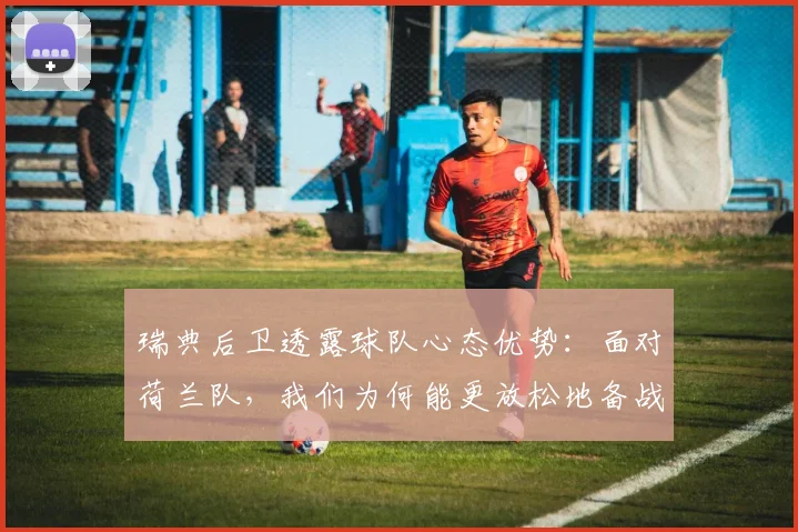 瑞典后卫透露球队心态优势:面对荷兰队,我们为何能更放松地备战2026欧洲杯?深度解析大赛压力差异