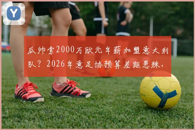 瓜帅索2000万欧元年薪加盟意大利队？2026年意足协预算差距悬殊，谈判陷僵局全解析