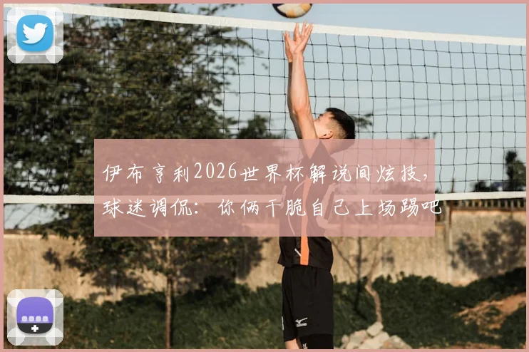伊布亨利2026世界杯解说间炫技,球迷调侃:你俩干脆自己上场踢吧!附传奇球星高光时刻回顾