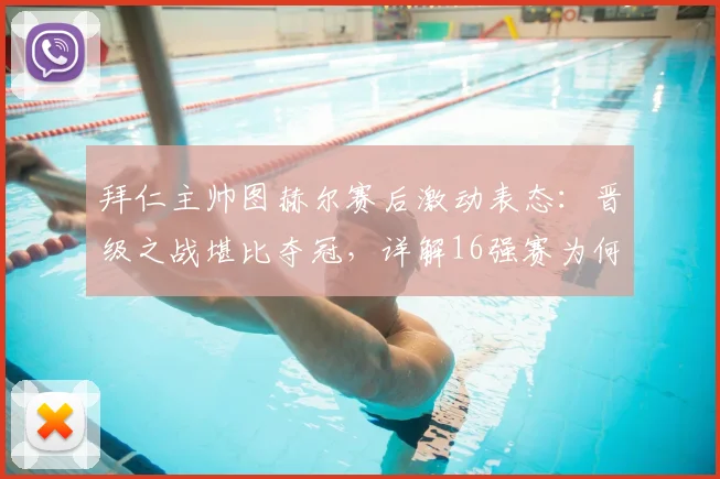 拜仁主帅图赫尔赛后激动表态:晋级之战堪比夺冠,详解16强赛为何感觉像赢了世界杯决赛