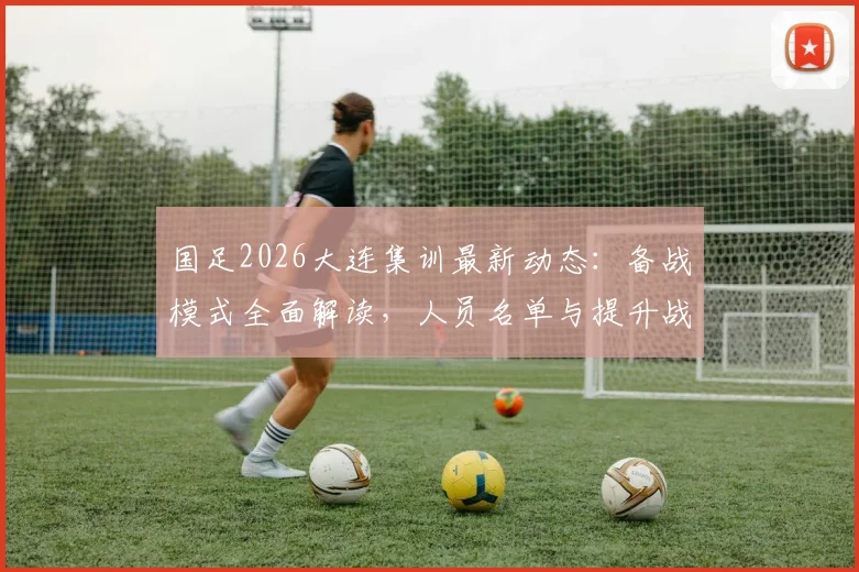 国足2026大连集训最新动态：备战模式全面解读，人员名单与提升战斗力方案前瞻