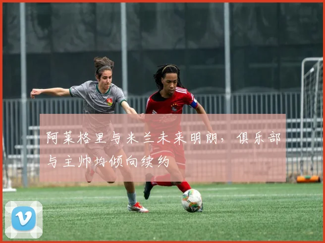 阿莱格里与米兰未来明朗,俱乐部与主帅均倾向续约