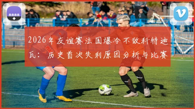 2026年友谊赛法国爆冷不敌科特迪瓦：历史首次失利原因分析与比赛关键点回顾