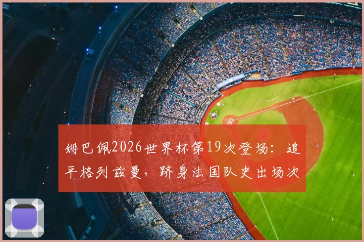 姆巴佩2026世界杯第19次登场：追平格列兹曼，跻身法国队史出场次数榜第二，附球员出场纪录排名详析