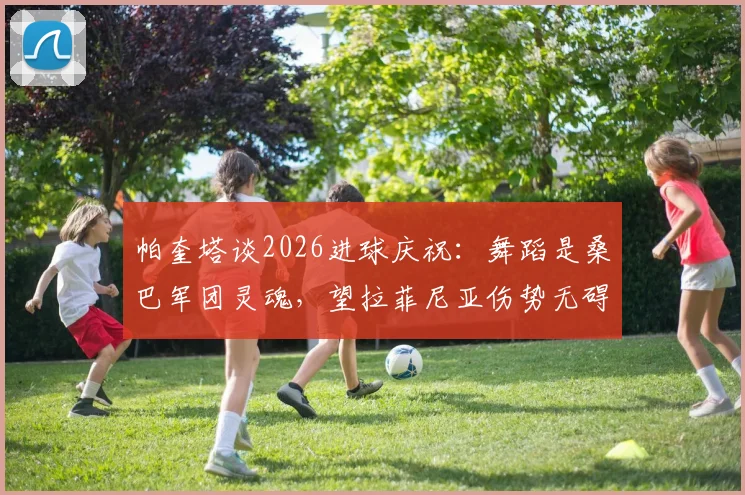 帕奎塔谈2026进球庆祝:舞蹈是桑巴军团灵魂,望拉菲尼亚伤势无碍重返巅峰
