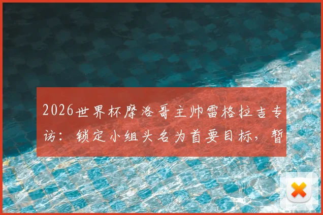 2026世界杯摩洛哥主帅雷格拉吉专访:锁定小组头名为首要目标,暂不考虑淘汰赛对阵形势
