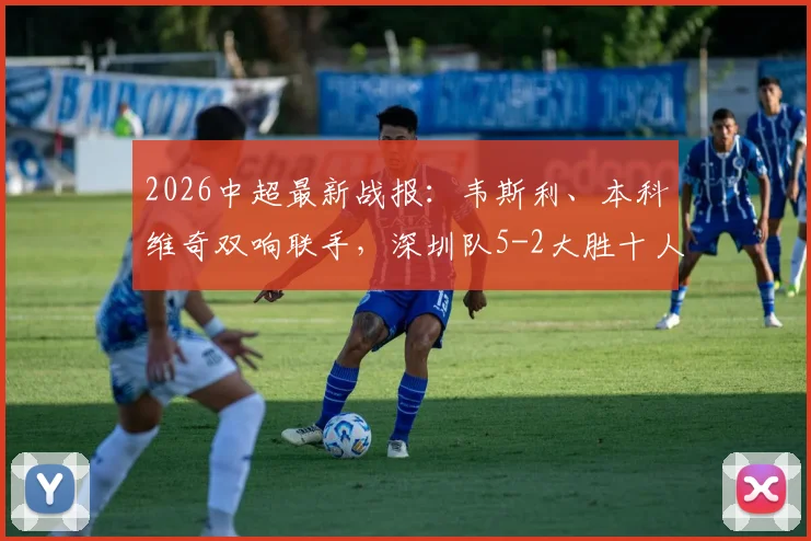2026中超最新战报:韦斯利、本科维奇双响联手,深圳队5-2大胜十人武汉,赛后战术分析一览