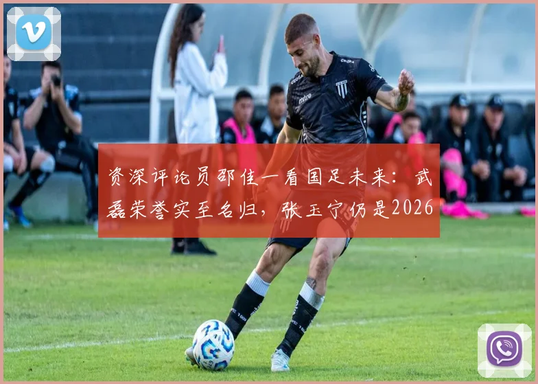资深评论员邵佳一看国足未来：武磊荣誉实至名归，张玉宁仍是2026周期第一队长的理想人选分析