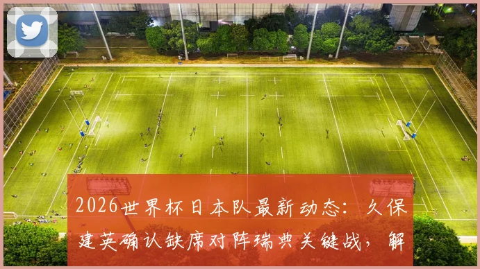 2026世界杯日本队最新动态：久保建英确认缺席对阵瑞典关键战，解析阵容调整与背后原因