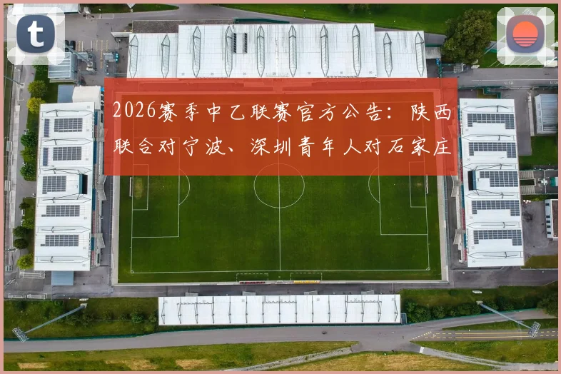 2026赛季中乙联赛官方公告：陕西联合对宁波、深圳青年人对石家庄功夫比赛时间调整，附球迷观赛与票务处理指南