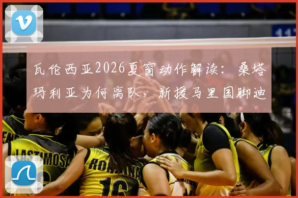 瓦伦西亚2026夏窗动作解读：桑塔玛利亚为何离队，新援马里国脚迪恩实力与前景分析