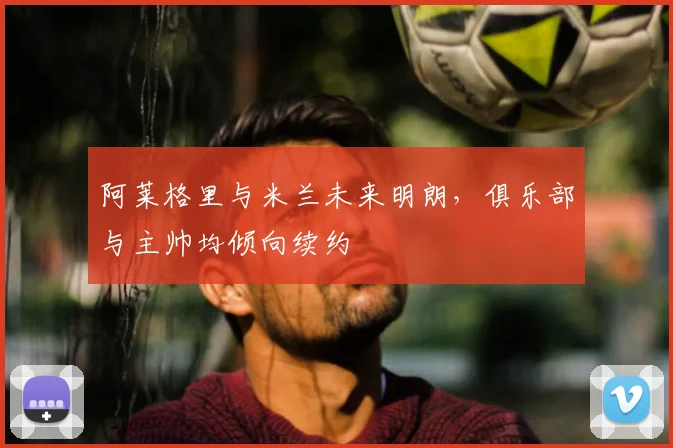 阿莱格里与米兰未来明朗，俱乐部与主帅均倾向续约