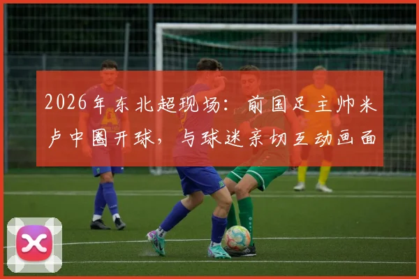 2026年东北超现场：前国足主帅米卢中圈开球，与球迷亲切互动画面全记录