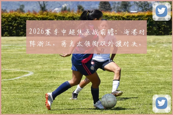 2026赛季中超焦点战前瞻:海港对阵浙江,蒋光太领衔双外援对决,小将王钰栋能否成为奇兵?