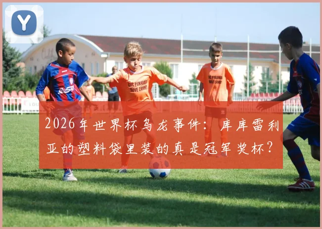 2026年世界杯乌龙事件：库库雷利亚的塑料袋里装的真是冠军奖杯？阿媒辟谣：那只是乐高玩具！
