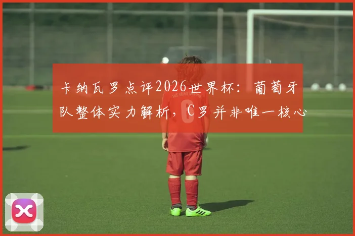 卡纳瓦罗点评2026世界杯：葡萄牙队整体实力解析，C罗并非唯一核心