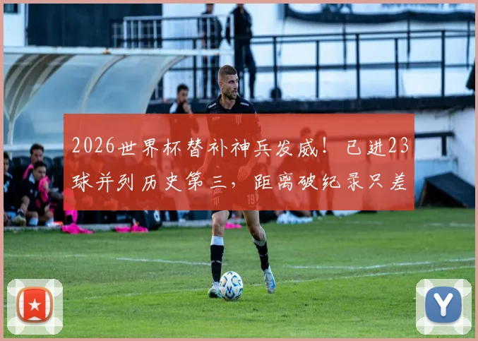 2026世界杯替补神兵发威!已进23球并列历史第三,距离破纪录只差最后10球