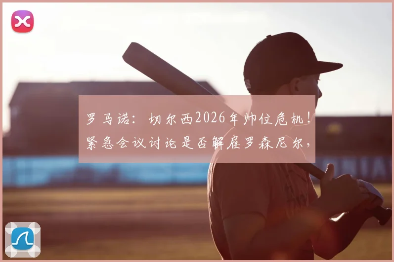 罗马诺:切尔西2026年帅位危机!紧急会议讨论是否解雇罗森尼尔,下课原因深度剖析