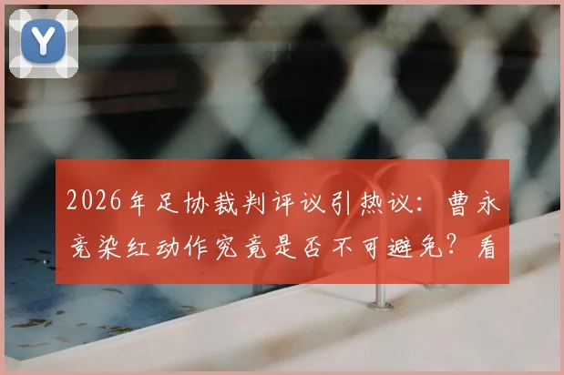 2026年足协裁判评议引热议：曹永竞染红动作究竟是否不可避免？看专业评判标准怎么说