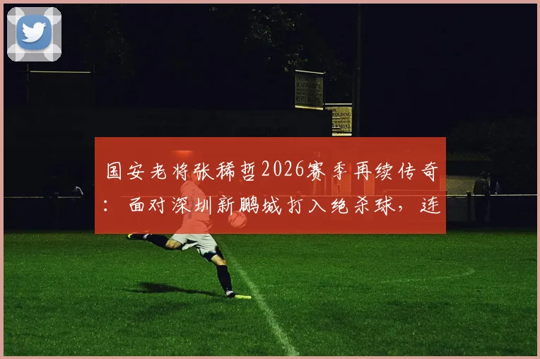 国安老将张稀哲2026赛季再续传奇:面对深圳新鹏城打入绝杀球,连续17个赛季进球纪录如何达成?