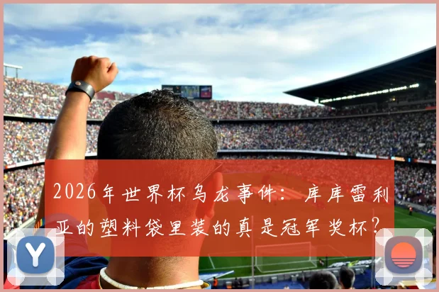 2026年世界杯乌龙事件：库库雷利亚的塑料袋里装的真是冠军奖杯？阿媒辟谣：那只是乐高玩具！
